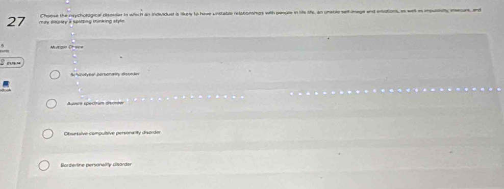 Choose the nsychological disorder in which an individual is likely to have unstable relationships with people in life life, an unable self-image end emotions, as welt as inpulsty meoure and
27 may display a splitting thinking style.
Multiple Chysice
S o n
Schizotypal persenalty disorder
Auvism spectrum disorder
Obsessive-compulsive personality disorder
Borderline personality disorder