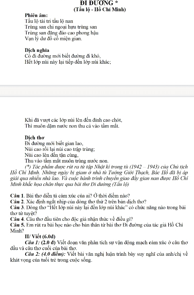 ĐI ĐƯƠNG *
(Tẩu lộ - Hồ Chí Minh)
Phiên âm:
Tu lộ tài tri tầu lộ nan
Trùng san chi ngoại hựu trùng san
Trùng san đặng đáo cao phong hậu
Vạn lý dư đồ cố miện gian.
Dịch nghĩa
Cổ đi đường mới biết đường đi khó,
Hết lớp núi này lại tiếp dến lớp núi khác;
Khi đã vượt các lớp núi lên đến đỉnh cao chót,
Thì muôn dặm nước non thu cả vào tầm mắt.
Dịch thơ
Đi đường mới biết gian lao,
Núi cao rồi lại núi cao trập trùng;
Núi cao lên dến tận cùng,
Thu vào tầm mắt muôn trùng nước non
(*) Tác phẩm được rút ra từ tập Nhật ki trong tù (1942 - 1943) của Chủ tịch
Hồ Chí Minh. Những ngày bị giam ở nhà tù Tưởng Giới Thạch, Bác Hồ đã bị áp
giải qua nhiều nhà lao. Và cuộc hành trình chuyền giao đầy gian nan được Hồ Chỉ
Minh khắc họa chân thực qua bài thơ Đi đường (Tâu lộ)
Câu 1. Bài thơ diễn tả cảm xúc của ai? Ở thời điểm nào?
Câu 2. Xác định ngắt nhịp của dòng thơ thứ 2 trên bản dịch thơ?
Câu 3. Dòng thơ “Hết lớp núi này lại đền lớp núi khác” có chức năng nào trong bài
thơ tứ tuyệt?
Câu 4. Cầu thơ đầu tiên cho độc giả nhận thức về điều gì?
Câu 5. Em rút ra bài học nào cho bản thân từ bài thơ Đi đường của tác giả Hồ Chí
Minh?
II/ Viết (6.0d)
Câu 1: (2.0 đ) Viết đoạn văn phân tích sự vận động mạch cảm xúc ở câu thơ
dầu và câu thơ cuối của bài thơ.
Câu 2: (4,0 điểm): Viết bài văn nghị luận trình bày suy nghĩ của anh/chị về
khát vọng của tuổi trẻ trong cuộc sống.