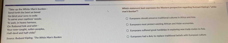 "Take up the White Man's burden--
Send forth the best ye breed Which statement best expresses the Western perspective regarding Rudyard Kipling's "white
Go bind your sons to exile man's burden"?
To serve your captives' needs;
To wait, in heavy harness. Europeans should preserve traditional cultures in Africa and Asia.
On fluttered folk and wild--
Your new-caught, sullen peoples, Europeans must protect existing African and Asian economies.
Half-devil and half-child." Europeans suffered great hardships in exploring new trade routes to Asia.
Source: Rudyard Kipling, 'The White Man's Burden Europeans had a duty to replace traditional beliefs with European culture.