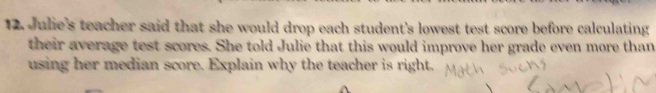 Julie's teacher said that she would drop each student's lowest test score before calculating 
their average test scores. She told Julie that this would improve her grade even more than 
using her median score. Explain why the teacher is right.