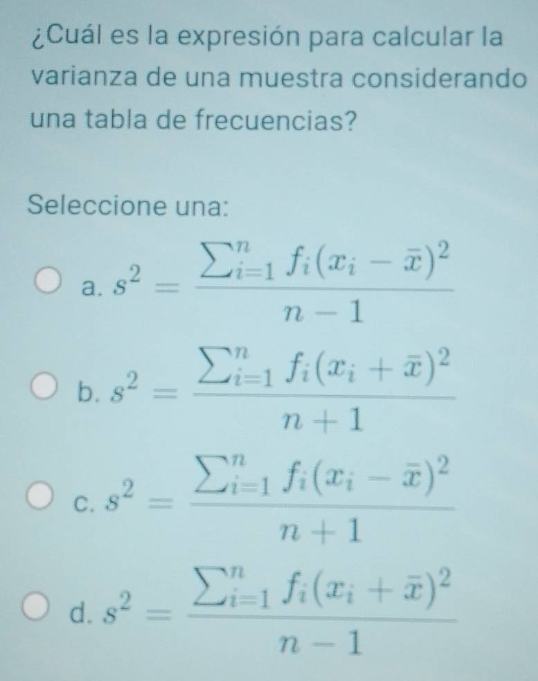 ¿Cuál es la expresión para calcular la
varianza de una muestra considerando
una tabla de frecuencias?
Seleccione una:
a. s^2=frac sumlimits  underline(i=1)^nf_i(x_i-overline x)^2n-1
b. s^2=frac (sumlimits _i=1)^nf_i(x_i+overline x)^2n+1
C. s^2=frac (sumlimits _i=1)^nf_i(x_i-overline x)^2n+1
d. s^2=frac sumlimits  underline(i=1)^nf_i(x_i+overline x)^2n-1