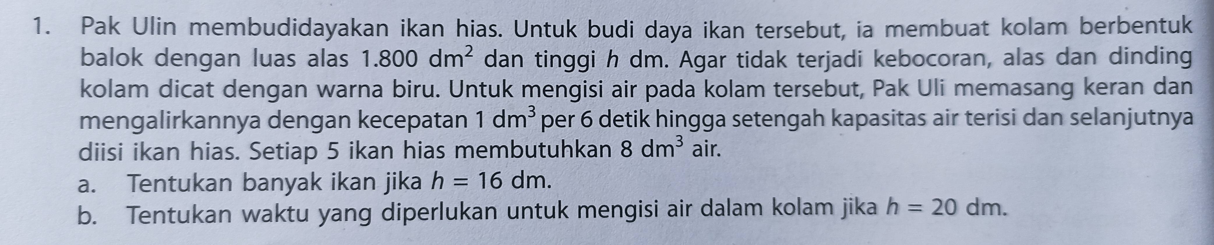 Pak Ulin membudidayakan ikan hias. Untuk budi daya ikan tersebut, ia membuat kolam berbentuk 
balok dengan luas alas 1.800dm^2 dan tinggi h dm. Agar tidak terjadi kebocoran, alas dan dinding 
kolam dicat dengan warna biru. Untuk mengisi air pada kolam tersebut, Pak Uli memasang keran dan 
mengalirkannya dengan kecepatan 1dm^3 per 6 detik hingga setengah kapasitas air terisi dan selanjutnya 
diisi ikan hias. Setiap 5 ikan hias membutuhkan 8dm^3 air. 
a. Tentukan banyak ikan jika h=16dm. 
b. Tentukan waktu yang diperlukan untuk mengisi air dalam kolam jika h=20dm.