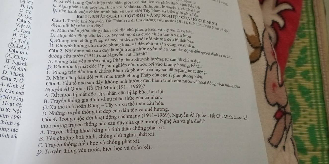 a  puchia
v vệ vũng
ACh B. kí với Trung Quốc hiệp ước biên giới trên đất liên và phân định vịnh Bắc Bộ
B. Hii
C. đàm phán ranh giới trên biển với Malaixia, Philippin, Inđônêxia và Thái Lan
C. Có De tiến hành cuộc chiến tranh bảo vệ biên giới Tây Nam và biên giới phía Bắc
D. Qu
Bài 14. Khái Quát cUộc đổi và sự ngHiệp của hò chỉ minh
Câu 5:
Câu 1. Trước khi Nguyễn Tắt Thành ra đi tìm đường cứu nước (1911), tình hình Việt Nam có đặc
Việt Ni
điểm nổi bật nào sau đây?
A. Hìnl
A. Mâu thuẫn giữa công nhân với địa chủ phong kiến và tay sai là cơ bản.
B. Tốc B. Thực dân Pháp câu kết với tay sai mở đầu cuộc chiến tranh xâm lược.
C. Thị t
C Phong trào chống Pháp và tay sai diễn ra sôi nổi nhưng đều bị thất bai.
D. Độc l
D. Khuynh hướng cứu nước phong kiến và dân chủ tư sản cùng xuất hiện.
Câu 6:(
Câu 2. Nội dung nào sau đây là một trọng những yếu tố cơ bản tác động đến quyết định ra đi tìm
A. Chuy
đường cứu nước (1911) của Nguyễn Tất Thành?
B. Ngành
A. Phong trào yêu nước chống Pháp theo khuynh hướng tư sản đã chẩm dứt.
C. Ngành
B. Đất nước bị mất độc lập, sự nghiệp cứu nước rơi vào khủng hoàng, bế tắc.
D. Thành
C. Phong trào đấu tranh chống Pháp và phong kiến tay sai đã ngừng hoạt động.
Câu 7: Ở
D. Nhân dân phản đối cuộc đấu tranh chống Pháp của các sĩ phu phong kiến.
A. Kinh tế
Câu 3. Yếu tổ nào sau đây không ảnh hưởng đến hành trình cứu nước và hoạt động cách mạng của
Nguyễn Ái Quốc - Hồ Chí Minh (191-1969) 2
3. Cán cân
A. Đất nước bị mất độc lập, nhân dân bị áp bức, bóc lột.
* Mỡ rộng B. Truyền thống gia đình và sự nhận thức của cá nhân.
Hoạt đội
C. Xu thế hoà hoãn Đông - Tây và xu thế toàn cầu hóa.
u 8: Nội
D. Những truyền thống tốt đẹp của dân tộc và quê hương.
năm 198(  Câu 4. Trong cuộc đời hoạt động cáchmạng (1911-1969), Nguyễn Ái Quốc - Hồ Chí Minh được~kế
Chính sá
thừa những truyền thống nào sau đây của quê hương Nghệ An và gia đình?
ông tác
A. Truyền thống khoa bảng và tinh thần chống phát xít.
hính sác
B. Yêu chuộng hoà bình, chống chủ nghĩa phát xít.
C. Truyền thống hiểu học và chống phát xít.
D. Truyền thống yêu nước, hiếu học và đoàn kết.