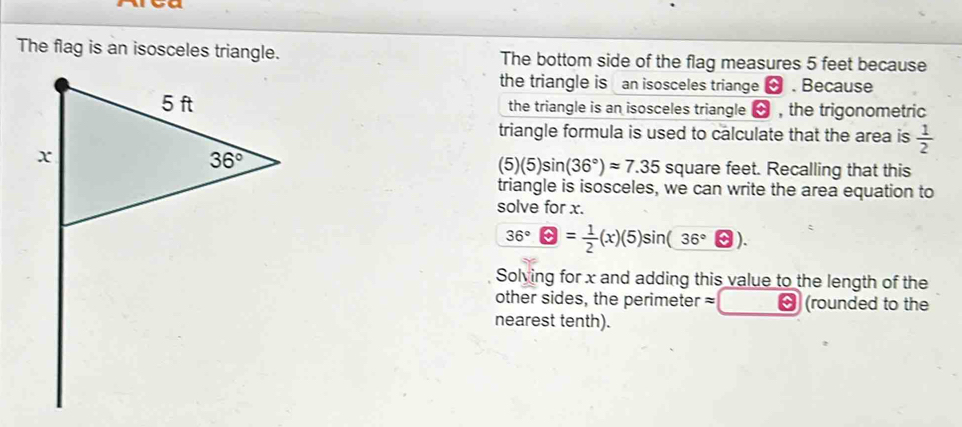 The flag is an isosceles triangle. The bottom side of the flag measures 5 feet because
the triangle is an isosceles triange  . Because
the triangle is an isosceles triangle → , the trigonometric
triangle formula is used to calculate that the area is  1/2 
(5)(5)sin (36°)approx 7.35 square feet. Recalling that this
triangle is isosceles, we can write the area equation to
solve for x.
36°□ = 1/2 (x)(5)sin (36°□ ).
Solving for x and adding this value to the length of the
other sides, the perimeter=  (rounded to the
nearest tenth).