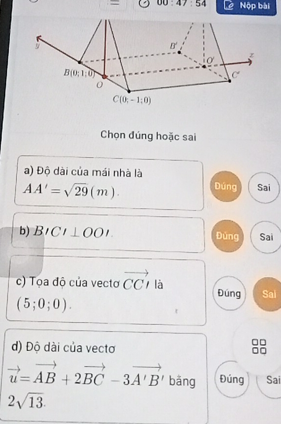 = 00:47:54 Nộp bài
Chọn đúng hoặc sai
a) Độ dài của mái nhà là
AA'=sqrt(29)(m).
Dúng Sai
b) BICI⊥ OOI Đùng Sai
c) Tọa độ của vectơ vector CCI là
Đúng Sai
(5;0;0).
d) Độ dài của vectơ
vector u=vector AB+2vector BC-3vector A'B' bǎng Đúng Sai
2sqrt(13).