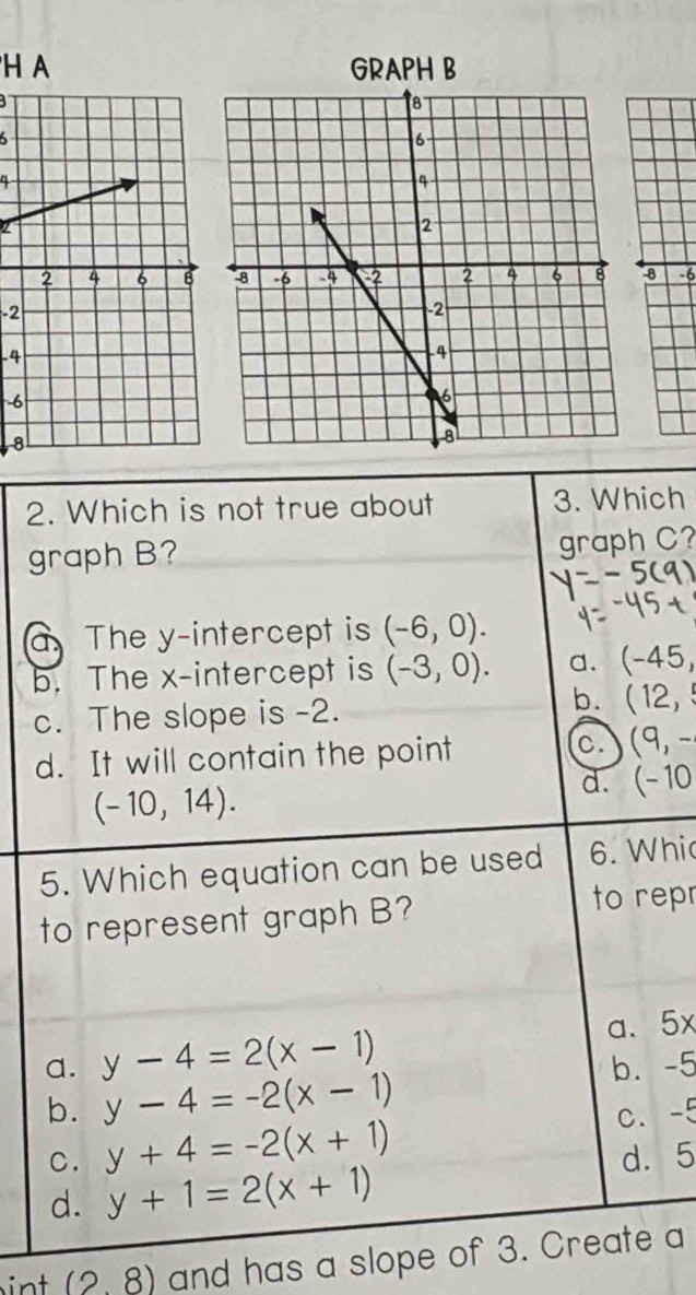 A
6

8 -6
-2
-4
6
8
2. Which is not true about 3. Which
graph B?
graph C?
a. The y-intercept is (-6,0).
b. The x-intercept is (-3,0). a. (-45,
b.
c. The slope is -2. (12,
d. It will contain the point c. (9,-
(-10,14).
d. (-10
5. Which equation can be used 6. Whi
to represent graph B?
to repr
a. 5x
a. y-4=2(x-1) b. -5
b. y-4=-2(x-1)
C. y+4=-2(x+1) C. -5
d. 5
d. y+1=2(x+1)
int (28) and has a slope of 3. Create a