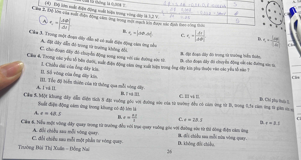 ha
l Của từ thông là 0,008 T.
(4) Độ lớn suất điện động xuất hiện trong vòng dây là 3,2 V.
Câu 2. Độ lớn của suất điện động cảm ứng trong một mạch kín được xác định theo công thức
A e_c=| Delta varphi /Delta t |.
B. e_x=|△ Phi .△ t|. C. e_c=| Delta t/Delta Phi  |. e_e=-| △ varnothing /△ t |.
Câu 3. Trong một đoạn dây dẫn sẽ có suất điện động cảm ứng nếu
D.
Câu
A. đặt dây dẫn đó trong từ trường không đổi.
B. đặt đoạn dây đó trong từ trường biến thiên
C. cho đoạn dây đó chuyền động song song với các đường sức từ. D. cho đoạn dây đó chuyển động cắt các đường sức từ.
Câu 4. Trong các yếu tố bên dưới, suất điện động cảm ứng xuất hiện trong ống dây kín phụ thuộc vào các yếu tố nào ?
I. Chiều dài của ống dây kín.
II. Số vòng của ống dây kín.
Câu
III. Tốc độ biến thiên của từ thông qua mỗi vòng dây. D. Chỉ phụ thuộc II
A. I và II. B. I và III. C. III và II.
Câu 5.Một khung dây dẫn diện tích S đặt vuông góc với đường sức của từ trường đều có cảm ứng từ B, trong 0,5s cảm ứng từ giảm còn mộ_
Suất điện động cảm ứng trong khung có độ lớn là
A. e=4B.S B. e= BS/2 
C
C. e=2B.S D. e=B.S
Câu 6. Nếu một vòng dây quay trong từ trường đều với trục quay vuông góc với đường sức từ thì dòng điện cảm ứng
A. đổi chiều sau mỗi vòng quay. B. đổi chiều sau mỗi nửa vòng quay.
C. đổi chiều sau mỗi một phần tư vòng quay. D. không đổi chiều.
Trường Bùi Thị Xuân - Đồng Nai 26