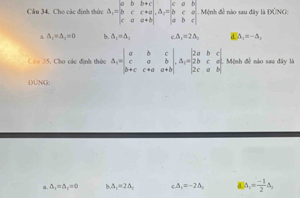 Cho các định thức △ _1=beginvmatrix a&b&b+c b&c&c+a c&a&a+bendvmatrix , △ _2=beginvmatrix c&a&b b&c&a a&b&cendvmatrix Mệnh đề nào sau đây là ĐÚNG:
a. △ _1=△ _2=0 b. △ _1=△ _2 △ _1=2△ _2 d. S_1=-△ _2
C.
Câu 35. Cho các định thức △ _1=beginvmatrix a&b&c c&a&b b+c&c+a&a+bendvmatrix , △ _2=beginvmatrix 2a&b&c 2b&c&a 2c&a&bendvmatrix I. Mệnh đề nào sau đây là
ĐUNG:
a. △ _1=△ _2=0 b △ _1=2△ _2 △ _1=-2△ _2 d. |△ _1= (-1)/2 △ _2
C.