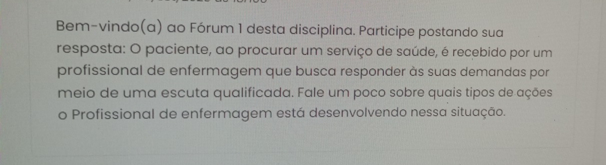 Bem-vindo(a) ao Fórum 1 desta disciplina. Participe postando sua 
resposta: O paciente, ao procurar um serviço de saúde, é recebido por um 
profissional de enfermagem que busca responder às suas demandas por 
meio de uma escuta qualificada. Fale um poco sobre quais tipos de ações 
o Profissional de enfermagem está desenvolvendo nessa situação.