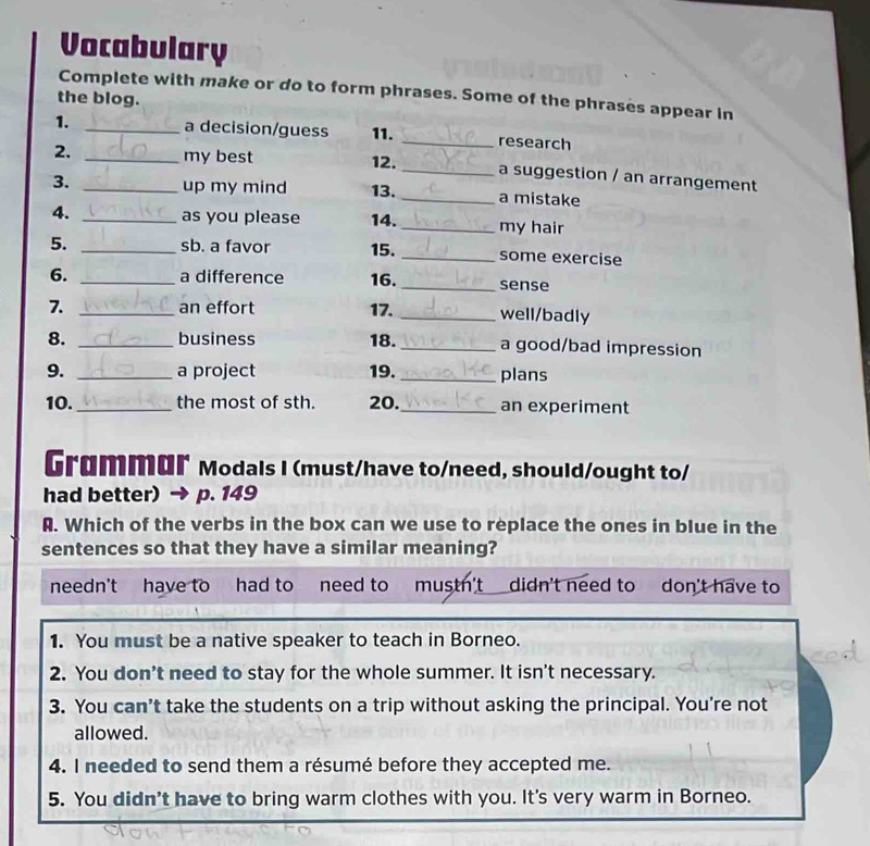 Vocabulary
Complete with make or do to form phrases. Some of the phrases appear in
the blog.
1. _a decision/guess 11. _research
2. _my best 12. _a suggestion / an arrangement
3. _up my mind 13. _a mistake
4. _as you please 14. _my hair
5. _sb. a favor 15. _some exercise
6. _a difference 16. _sense
7. _an effort 17. _well/badly
8. _business 18. _a good/bad impression
9. _a project 19. _plans
10._ the most of sth. 20. _an experiment
Grømmɑr Modals I (must/have to/need, should/ought to/
had better) p. 149
A. Which of the verbs in the box can we use to replace the ones in blue in the
sentences so that they have a similar meaning?
needn't have to had to need to mustn't didn't need to don't have to
1. You must be a native speaker to teach in Borneo.
2. You don't need to stay for the whole summer. It isn't necessary.
3. You can’t take the students on a trip without asking the principal. You're not
allowed.
4. I needed to send them a résumé before they accepted me.
5. You didn't have to bring warm clothes with you. It's very warm in Borneo.