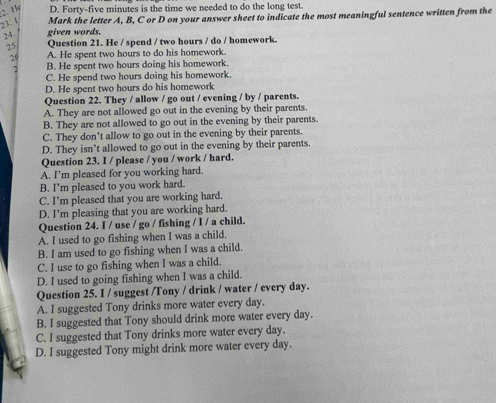 Hẹ D. Forty-five minutes is the time we needed to do the long test.
23. 1 Mark the letter A, B, C or D on your answer sheet to indicate the most meaningful sentence written from the
24. given words.
25 Question 21. He / spend / two hours / do / homework.
26 A. He spent two hours to do his homework.
2 B. He spent two hours doing his homework.
C. He spend two hours doing his homework.
D. He spent two hours do his homework
Question 22. They / allow / go out / evening / by / parents.
A. They are not allowed go out in the evening by their parents.
B. They are not allowed to go out in the evening by their parents.
C. They don’t allow to go out in the evening by their parents.
D. They isn’t allowed to go out in the evening by their parents.
Question 23. I / please / you / work / hard.
A. I’m pleased for you working hard.
B. I’m pleased to you work hard.
C. I’m pleased that you are working hard.
D. I’m pleasing that you are working hard.
Question 24. I / use / go / fishing / I / a child.
A. I used to go fishing when I was a child.
B. I am used to go fishing when I was a child.
C. I use to go fishing when I was a child.
D. I used to going fishing when I was a child.
Question 25. I / suggest /Tony / drink / water / every day.
A. I suggested Tony drinks more water every day.
B. I suggested that Tony should drink more water every day.
C. I suggested that Tony drinks more water every day.
D. I suggested Tony might drink more water every day.