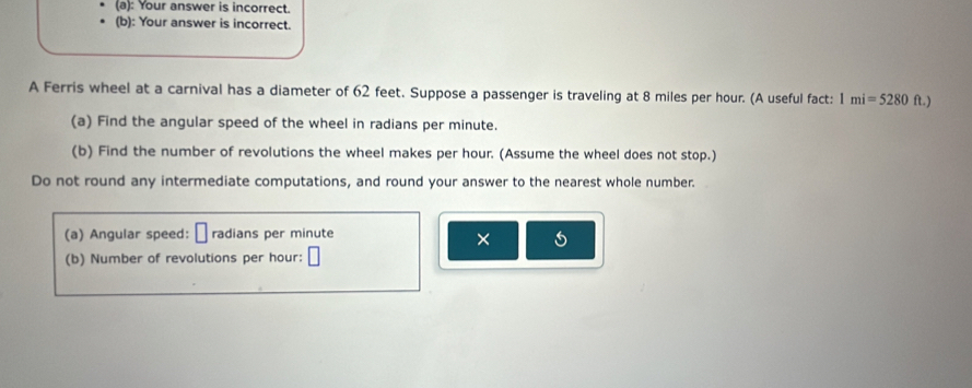 Your answer is incorrect. 
(b): Your answer is incorrect. 
A Ferris wheel at a carnival has a diameter of 62 feet. Suppose a passenger is traveling at 8 miles per hour. (A useful fact: 1mi=5280 ft.) 
(a) Find the angular speed of the wheel in radians per minute. 
(b) Find the number of revolutions the wheel makes per hour. (Assume the wheel does not stop.) 
Do not round any intermediate computations, and round your answer to the nearest whole number. 
(a) Angular speed: radians per minute
× 5 
(b) Number of revolutions per hour :