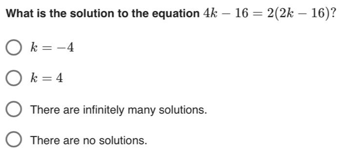 What is the solution to the equation 4k-16=2(2k-16) ?
k=-4
k=4
There are infinitely many solutions.
There are no solutions.