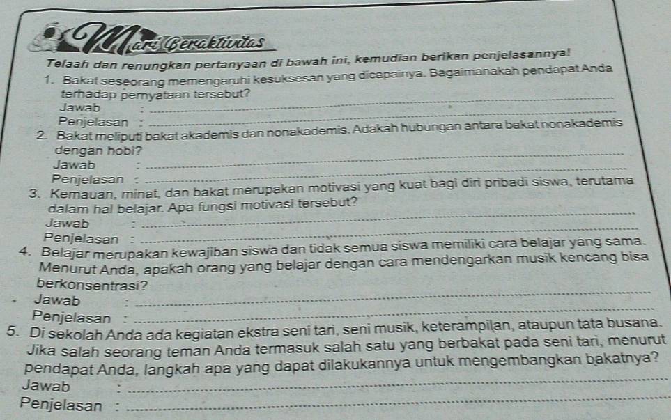 Märs Beräktüntas 
Telaah dan renungkan pertanyaan di bawah ini, kemudian berikan penjelasannya! 
1. Bakat seseorang memengaruhi kesuksesan yang dicapainya. Bagaimanakah pendapat Anda 
terhadap pernyataan tersebut? 
Jawab :_ 
Penjelasan : 
2. Bakat meliputi bakat akademis dan nonakademis. Adakah hubungan antara bakat nonakademis 
dengan hobi?_ 
Jawab :_ 
Penjelasan : 
3. Kemauan, minat, dan bakat merupakan motivasi yang kuat bagi diri pribadi siswa, terutama 
_ 
dalam hal belajar. Apa fungsi motivasi tersebut? 
Jawab . 
Penjelasan : 
_ 
4. Belajar merupakan kewajiban siswa dan tidak semua siswa memiliki cara belajar yang sama. 
Menurut Anda, apakah orang yang belajar dengan cara mendengarkan musik kencang bisa 
_ 
berkonsentrasi? 
_ 
Jawab : 
Penjelasan : 
5. Di sekolah Anda ada kegiatan ekstra seni tari, seni musik, keterampilan, ataupun tata busana. 
Jika salah seorang teman Anda termasuk salah satu yang berbakat pada seni tari, menurut 
pendapat Anda, langkah apa yang dapat dilakukannya untuk mengembangkan bakatnya? 
Jawab 
_ 
Penjelasan : 
_