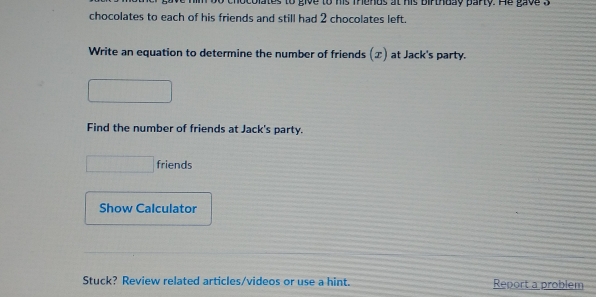 colates to give to his Thends at his birthuay party. He gav e a 
chocolates to each of his friends and still had 2 chocolates left. 
Write an equation to determine the number of friends (x) at Jack's party. 
Find the number of friends at Jack's party. 
friends 
Show Calculator 
Stuck? Review related articles/videos or use a hint. Report a problem