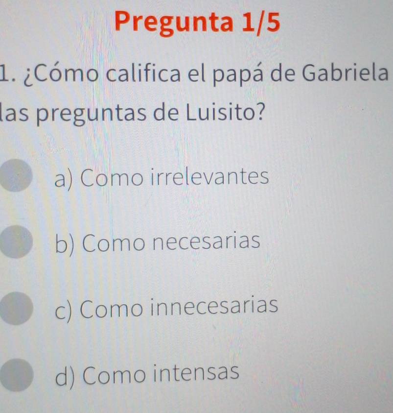 Pregunta 1/5
1. ¿Cómo califica el papá de Gabriela
las preguntas de Luisito?
a) Como irrelevantes
b) Como necesarias
c) Como innecesarias
d) Como intensas