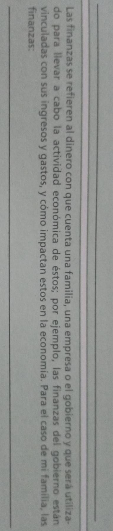 Las finanzas se refieren al dinero con que cuenta una familia, una empresa o el gobierno y que será utiliza- 
do para llevar a cabo la actividad económica de éstos; por ejemplo, las finanzas del gobierno están 
vinculadas con sus ingresos y gastos, y cómo impactan estos en la economía. Para el caso de mi família, las 
finanzas: