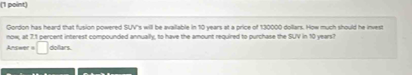 Gordon has heard that fusion powered SUV''s will be available in 10 years at a price of 130000 dollars. How much should he invest 
now, at 7.1 percent interest compounded annually, to have the amount required to purchase the SUV in 10 years? 
Answer =□ dofiars.
