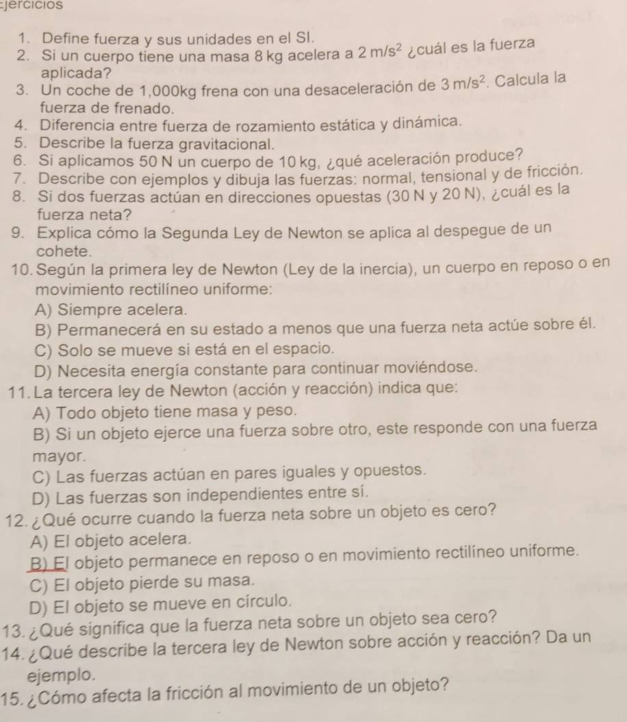 jercicios
1. Define fuerza y sus unidades en el SI.
2. Si un cuerpo tiene una masa 8kg acelera a 2m/s^2 ¿cuál es la fuerza
aplicada?
3. Un coche de 1,000kg frena con una desaceleración de 3m/s^2. Calcula la
fuerza de frenado.
4. Diferencia entre fuerza de rozamiento estática y dinámica.
5. Describe la fuerza gravitacional.
6. Si aplicamos 50 N un cuerpo de 10 kg, ¿qué aceleración produce?
7. Describe con ejemplos y dibuja las fuerzas: normal, tensional y de fricción.
8. Si dos fuerzas actúan en direcciones opuestas (30 N y 20 N), ¿cuál es la
fuerza neta?
9. Explica cómo la Segunda Ley de Newton se aplica al despegue de un
cohete.
10. Según la primera ley de Newton (Ley de la inercia), un cuerpo en reposo o en
movimiento rectilíneo uniforme:
A) Siempre acelera.
B) Permanecerá en su estado a menos que una fuerza neta actúe sobre él.
C) Solo se mueve si está en el espacio.
D) Necesita energía constante para continuar moviéndose.
11.La tercera ley de Newton (acción y reacción) indica que:
A) Todo objeto tiene masa y peso.
B) Si un objeto ejerce una fuerza sobre otro, este responde con una fuerza
mayor.
C) Las fuerzas actúan en pares iguales y opuestos.
D) Las fuerzas son independientes entre sí.
12. ¿Qué ocurre cuando la fuerza neta sobre un objeto es cero?
A) El objeto acelera.
B) El objeto permanece en reposo o en movimiento rectilíneo uniforme.
C) El objeto pierde su masa.
D) El objeto se mueve en círculo.
13. ¿Qué significa que la fuerza neta sobre un objeto sea cero?
14. ¿Qué describe la tercera ley de Newton sobre acción y reacción? Da un
ejemplo.
15. ¿Cómo afecta la fricción al movimiento de un objeto?