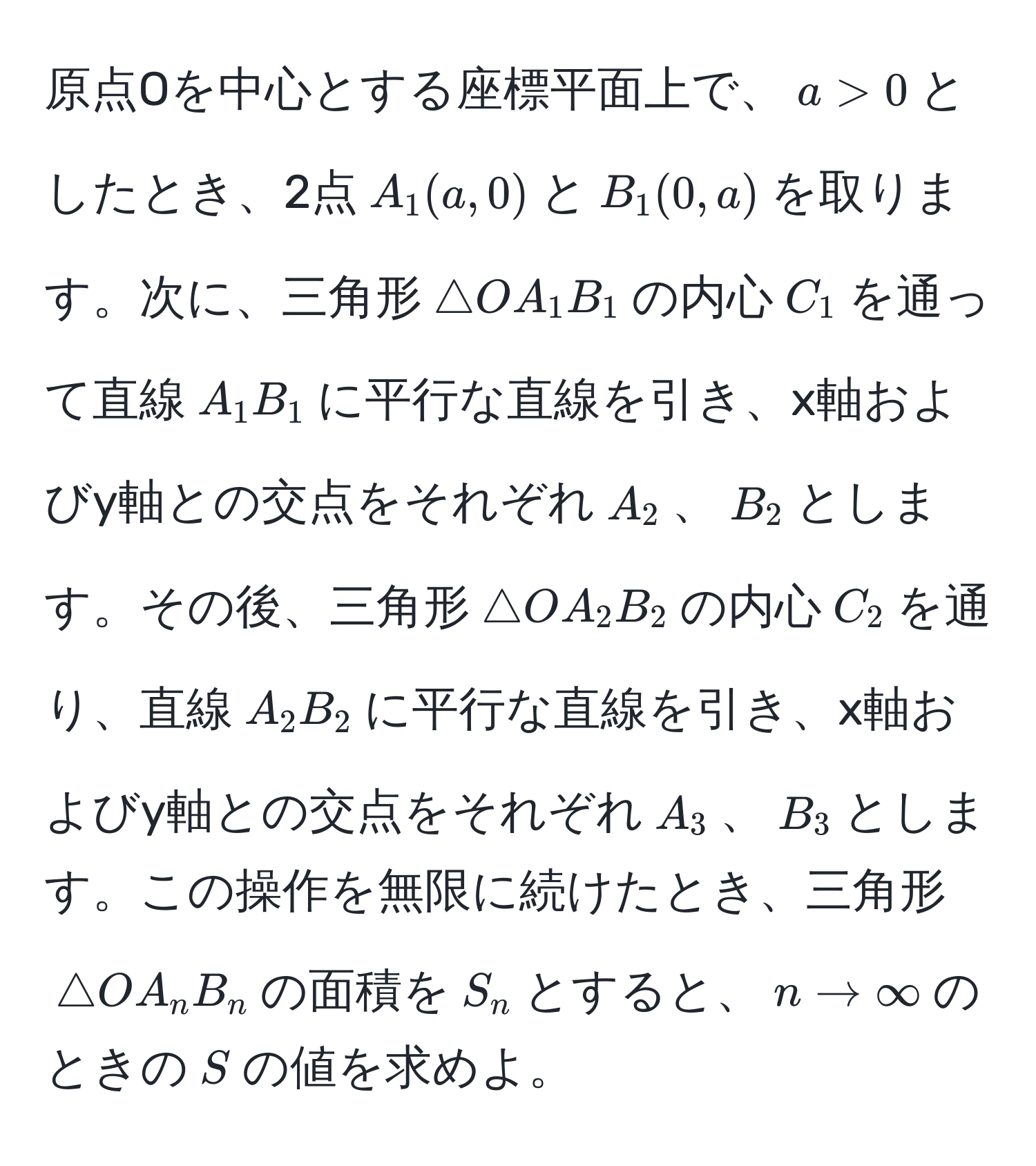 原点Oを中心とする座標平面上で、$a > 0$としたとき、2点$A_1(a,0)$と$B_1(0,a)$を取ります。次に、三角形$△ OA_1B_1$の内心$C_1$を通って直線$A_1B_1$に平行な直線を引き、x軸およびy軸との交点をそれぞれ$A_2$、$B_2$とします。その後、三角形$△ OA_2B_2$の内心$C_2$を通り、直線$A_2B_2$に平行な直線を引き、x軸およびy軸との交点をそれぞれ$A_3$、$B_3$とします。この操作を無限に続けたとき、三角形$△ OA_nB_n$の面積を$S_n$とすると、$n to ∈fty$のときの$S$の値を求めよ。