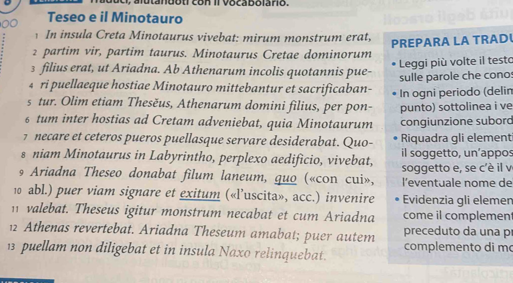 a utandoti con il vocabolario. 
Teseo e il Minotauro 
In insula Creta Minotaurus vivebat: mirum monstrum erat, 
PREPARA LA TRAD 
2 partim vir, partim taurus. Minotaurus Cretae dominorum 
Leggi più volte il testo 
3 filius erat, ut Ariadna. Ab Athenarum incolis quotannis pue- 
4 ri puellaeque hostiae Minotauro mittebantur et sacrificaban- sulle parole che cono: 
In ogni periodo (delin 
s tur. Olim etiam Thesěus, Athenarum domini filius, per pon- punto) sottolinea i ve 
6 tum inter hostias ad Cretam adveniebat, quia Minotaurum congiunzione subord 
7 necare et ceteros pueros puellasque servare desiderabat. Quo- Riquadra gli element 
s niam Minotaurus in Labyrintho, perplexo aedificio, vivebat, il soggetto, un’appos 
soggetto e, se c'è il v 
9 Ariadna Theseo donabat filum laneum, quo («con cui», l'eventuale nome de 
10 abl.) puer viam signare et exitum («l’uscita», acc.) invenire Evidenzia gli elemen 
11 valebat. Theseus igitur monstrum necabat et cum Ariadna come il complemen 
12 Athenas revertebat. Ariadna Theseum amabat; puer autem preceduto da una pr 
complemento di m 
13 puellam non diligebat et in insula Naxo relinquebat.