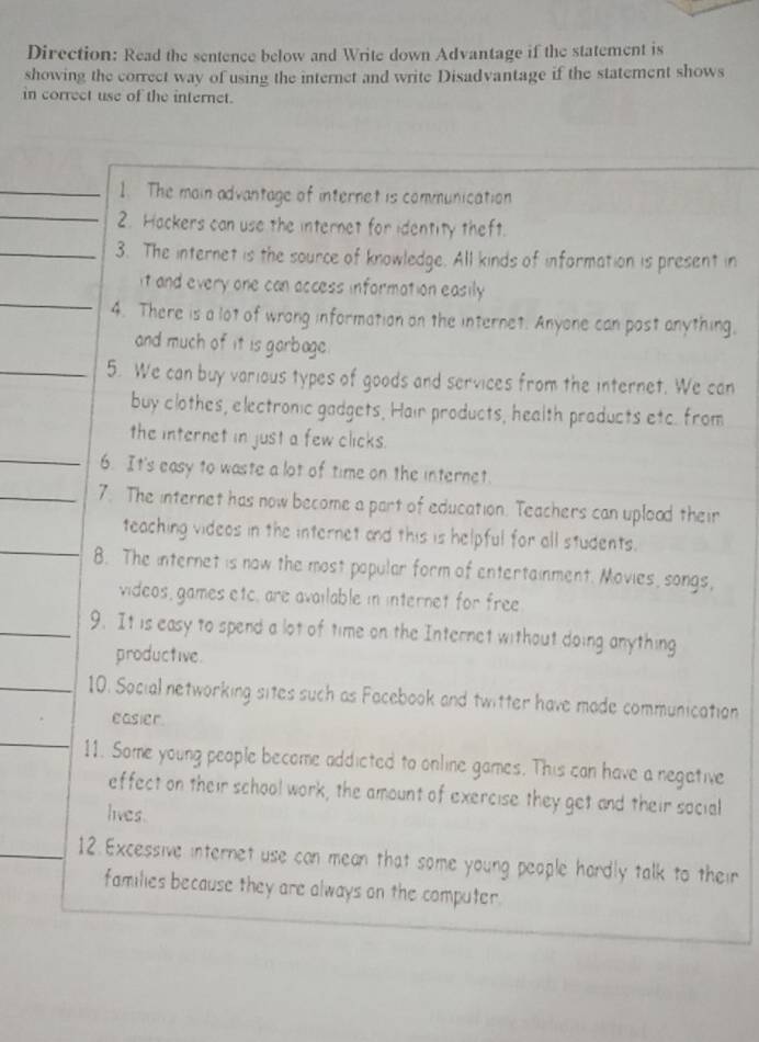 Direction: Read the sentence below and Write down Advantage if the statement is 
showing the correct way of using the internet and write Disadvantage if the statement shows 
in correct use of the internet. 
_ 
_1. The main advantage of internet is communication 
2. Hackers can use the internet for identity theft. 
_3. The internet is the source of knowledge. All kinds of information is present in 
_ 
it and every one can access information easily 
4. There is a lot of wrong information on the internet. Anyone can post anything, 
and much of it is garbage. 
_5. We can buy various types of goods and services from the internet. We can 
buy clothes, electronic gadgets, Hair products, health products etc. from 
_ 
the internet in just a few clicks. 
6. It's easy to waste a lot of time on the internet. 
_7. The internet has now become a part of education. Teachers can uplood their 
_ 
teaching videos in the internet and this is helpful for all students. 
8. The internet is now the most popular form of entertainment. Movies, songs, 
videos, games etc, are available in internet for free 
_9. It is easy to spend a lot of time on the Internet without doing anything 
productive 
_10. Social networking sites such as Facebook and twitter have made communication 
easier . 
_ 
11. Some young people become addicted to online games. This can have a negetive 
effect on their school work, the amount of exercise they get and their social 
lives. 
12. Excessive internet use can mean that some young people hardly talk to their 
families because they are always on the computer.