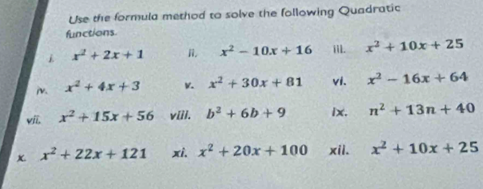 Use the formula method to solve the following Quadratic 
functions
x^2+2x+1 n. x^2-10x+16 iil. x^2+10x+25
i. x^2+4x+3
x^2+30x+81 vi. x^2-16x+64
viī, x^2+15x+56 v[il. b^2+6b+9 lx. n^2+13n+40
x^2+22x+121 xi. x^2+20x+100 xii. x^2+10x+25