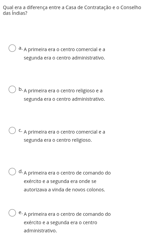 Qual era a diferença entre a Casa de Contratação e o Conselho
das Índias?
a. A primeira era o centro comercial e a
segunda era o centro administrativo.
b.A primeira era o centro religioso e a
segunda era o centro administrativo.
C· A primeira era o centro comercial e a
segunda era o centro religioso.
d. A primeira era o centro de comando do
exército e a segunda era onde se
autorizava a vinda de novos colonos.
é· A primeira era o centro de comando do
exército e a segunda era o centro
administrativo.