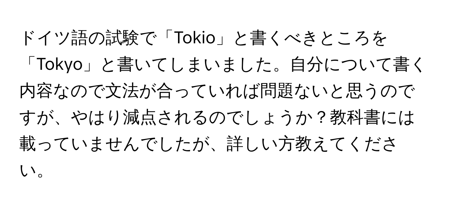 ドイツ語の試験で「Tokio」と書くべきところを「Tokyo」と書いてしまいました。自分について書く内容なので文法が合っていれば問題ないと思うのですが、やはり減点されるのでしょうか？教科書には載っていませんでしたが、詳しい方教えてください。