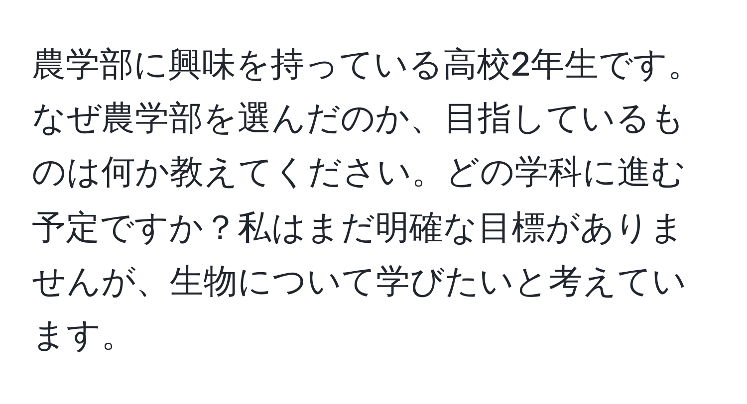 農学部に興味を持っている高校2年生です。なぜ農学部を選んだのか、目指しているものは何か教えてください。どの学科に進む予定ですか？私はまだ明確な目標がありませんが、生物について学びたいと考えています。