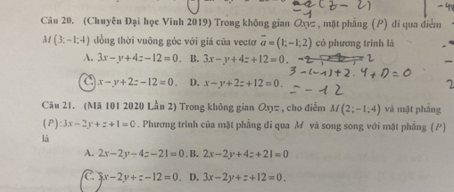 (Chuyên Đại học Vinh 2019) Trong không gian Oxz , mặt phẳng (P) di qua điểm
M(3;-1;4) đồng thời vuông góc với giá của vectơ overline a=(1;-1;2) có phương trình là
A. 3x-y+4z-12=0 B. 3x-y+4z+12=0
C x-y+2z-12=0 D. x-y+2z+12=0. 7
Câu 21. (Mã 101 2020 Lần 2) Trong không gian Oxz , cho điểm M(2;-1;4) và mặt phẳng
(P) :3x-2y+z+1=0. Phương trình cũa mặt phẳng đi qua M và song song với mặt phẳng (P)
là
A. 2x-2y-4z-21=0 . B. 2x-2y+4z+21=0
C 3x-2y+z-12=0. D. 3x-2y+z+12=0.