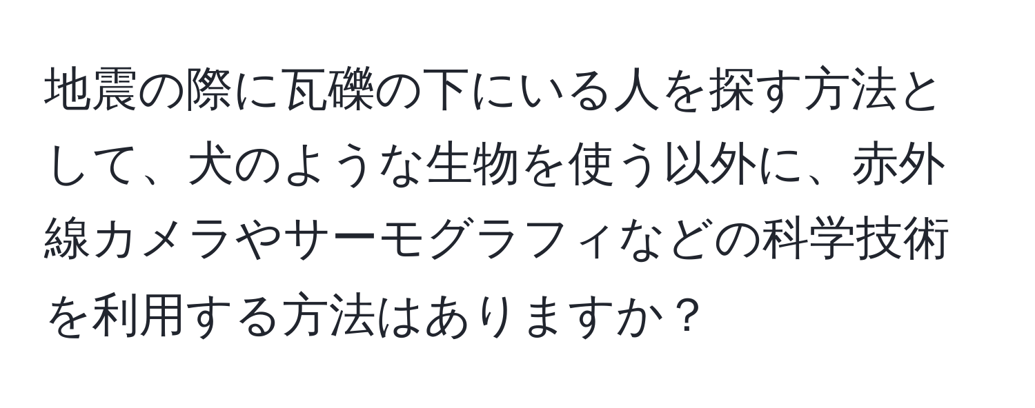 地震の際に瓦礫の下にいる人を探す方法として、犬のような生物を使う以外に、赤外線カメラやサーモグラフィなどの科学技術を利用する方法はありますか？