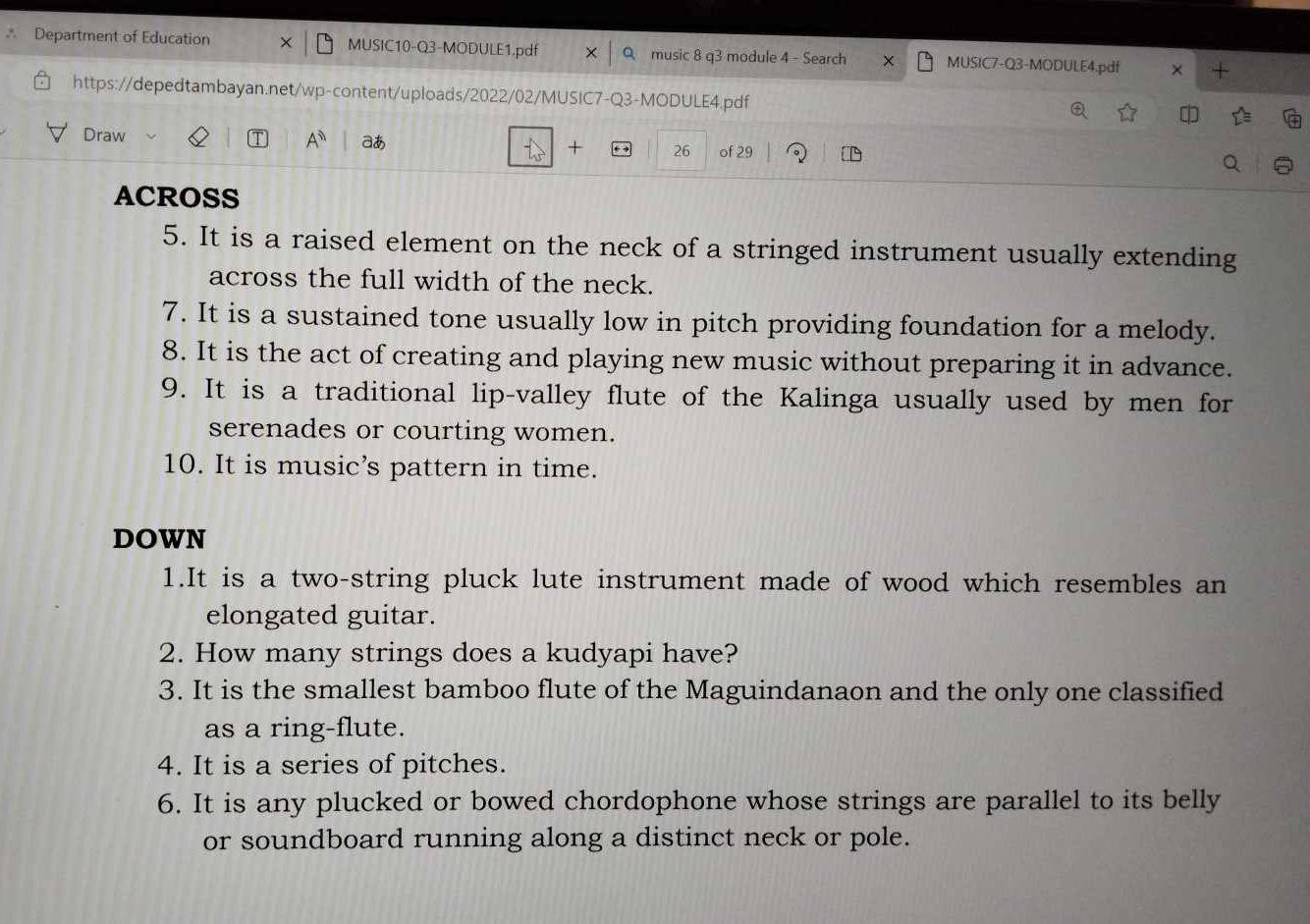 Department of Education MUSIC10-Q3-MODULE1.pdf music 8 q3 module 4 - Search MUSIC7-Q3-MODULE4.pdf × + 
https://depedtambayan.net/wp-content/uploads/2022/02/MUSIC7-Q3-MODULE4.pdf 
Draw A^n aあ + 26 of 29
t_ 
ACROSS 
5. It is a raised element on the neck of a stringed instrument usually extending 
across the full width of the neck. 
7. It is a sustained tone usually low in pitch providing foundation for a melody. 
8. It is the act of creating and playing new music without preparing it in advance. 
9. It is a traditional lip-valley flute of the Kalinga usually used by men for 
serenades or courting women. 
10. It is music’s pattern in time. 
DOWN 
1.It is a two-string pluck lute instrument made of wood which resembles an 
elongated guitar. 
2. How many strings does a kudyapi have? 
3. It is the smallest bamboo flute of the Maguindanaon and the only one classified 
as a ring-flute. 
4. It is a series of pitches. 
6. It is any plucked or bowed chordophone whose strings are parallel to its belly 
or soundboard running along a distinct neck or pole.