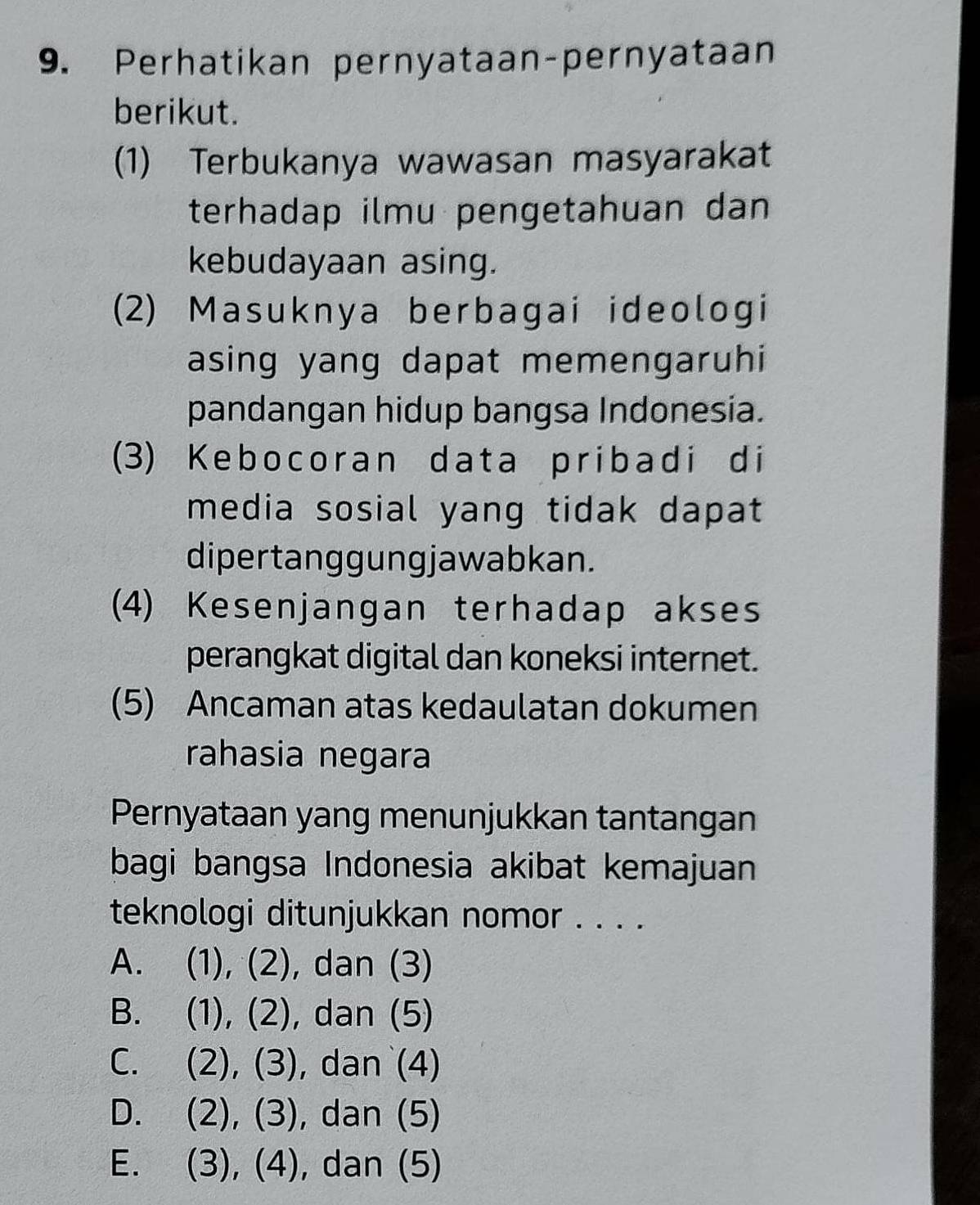 Perhatikan pernyataan-pernyataan
berikut.
(1) Terbukanya wawasan masyarakat
terhadap ilmu pengetahuan dan
kebudayaan asing.
(2) Masuknya berbagai ideologi
asing yang dapat memengaruhi
pandangan hidup bangsa Indonesia.
(3) Kebocoran data pribadi di
media sosial yang tidak dapat
dipertanggungjawabkan.
(4) Kesenjangan terhadap akses
perangkat digital dan koneksi internet.
(5) Ancaman atas kedaulatan dokumen
rahasia negara
Pernyataan yang menunjukkan tantangan
bagi bangsa Indonesia akibat kemajuan
teknologi ditunjukkan nomor . . . .
A. (1), (2), dan (3)
B. (1), (2), dan (5)
C. (2), (3), dan (4)
D. (2), (3), dan (5)
E. (3), (4), dan (5)