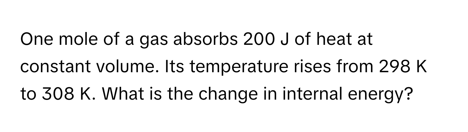 One mole of a gas absorbs 200 J of heat at constant volume. Its temperature rises from 298 K to 308 K. What is the change in internal energy?