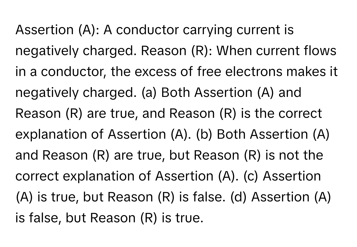 Assertion (A): A conductor carrying current is negatively charged. Reason (R): When current flows in a conductor, the excess of free electrons makes it negatively charged. (a) Both Assertion (A) and Reason (R) are true, and Reason (R) is the correct explanation of Assertion (A). (b) Both Assertion (A) and Reason (R) are true, but Reason (R) is not the correct explanation of Assertion (A). (c) Assertion (A) is true, but Reason (R) is false. (d) Assertion (A) is false, but Reason (R) is true.