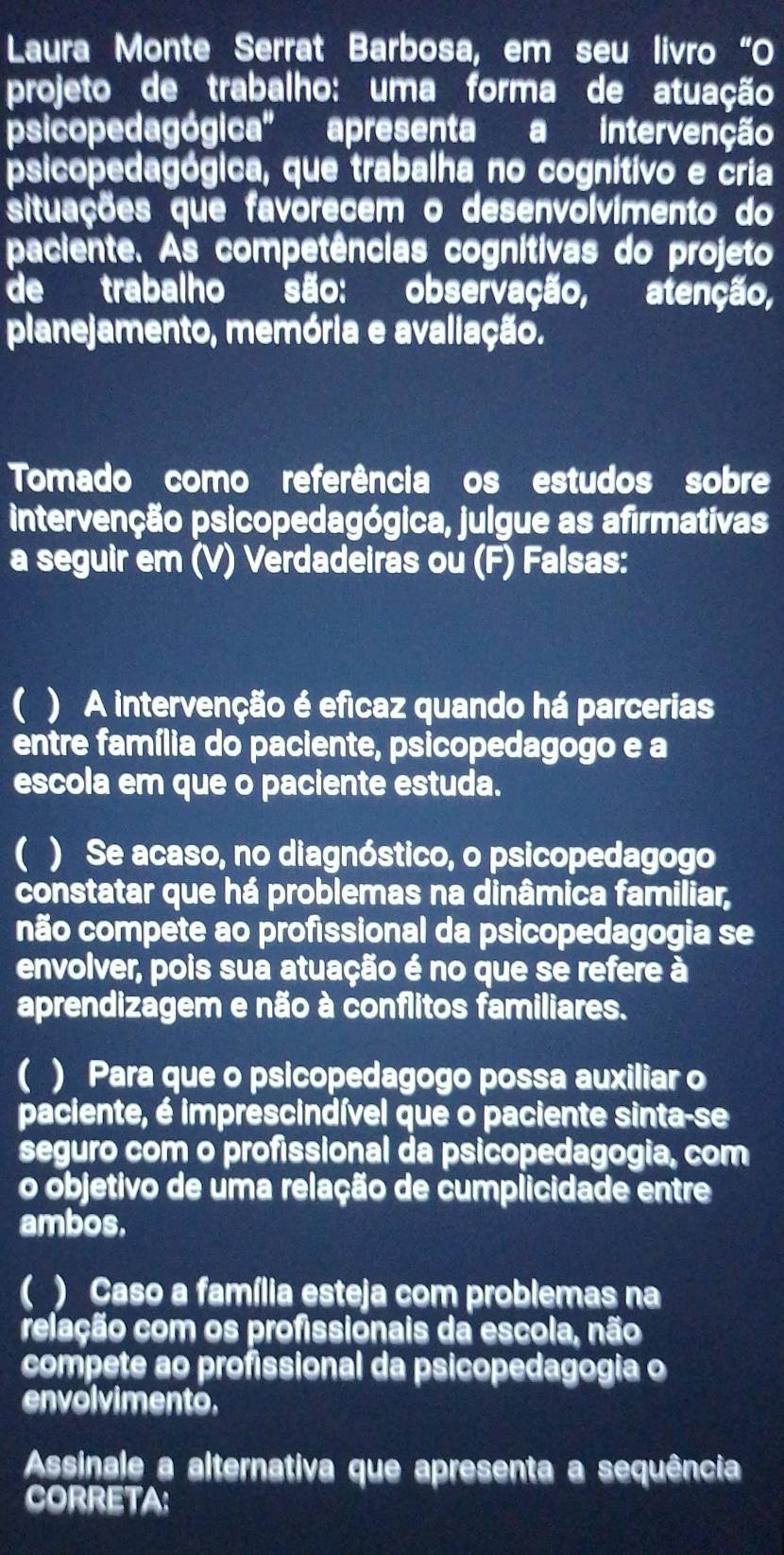 Laura Monte Serrat Barbosa, em seu livão“O
projeto de trabalho: uma forma de atuação
psicopedagógica' apresenta a intervenção
psicopedagógica, que trabalha no cognitivo e cria
situações que favorecem o desenvolvimento do
paciente. As competências cognitivas do projeto
de trabalho são: observação, atenção,
planejamento, memória e avaliação.
Tomado como referência os estudos sobre
intervenção psicopedagógica, julgue as afirmativas
a seguir em (V) Verdadeiras ou (F) Falsas:
( ) A intervenção é eficaz quando há parcerias
entre família do paciente, psicopedagogo e a
escola em que o paciente estuda.
) Se acaso, no diagnóstico, o psicopedagogo
constatar que há problemas na dinâmica familiar,
não compete ao profissional da psicopedagogia se
envolver, pois sua atuação é no que se refere à
aprendizagem e não à conflitos familiares.
) Para que o psicopedagogo possa auxiliar o
paciente, é imprescindível que o paciente sinta-se
seguro com o profissional da psicopedagogia, com
o objetivo de uma relação de cumplicidade entre
ambos.
( ) Caso a família esteja com problemas na
relação com os profissionais da escola, não
compete ao profissional da psicopedagogia o
envolvimento.
Assinale a alternativa que apresenta a sequência
CORRETA: