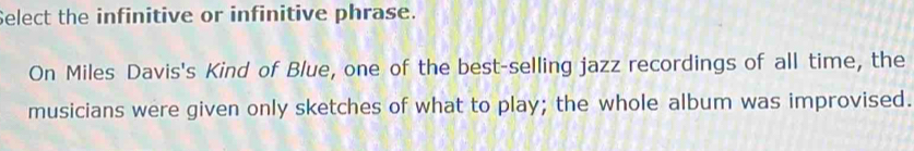 Select the infinitive or infinitive phrase. 
On Miles Davis's Kind of Blue, one of the best-selling jazz recordings of all time, the 
musicians were given only sketches of what to play; the whole album was improvised.