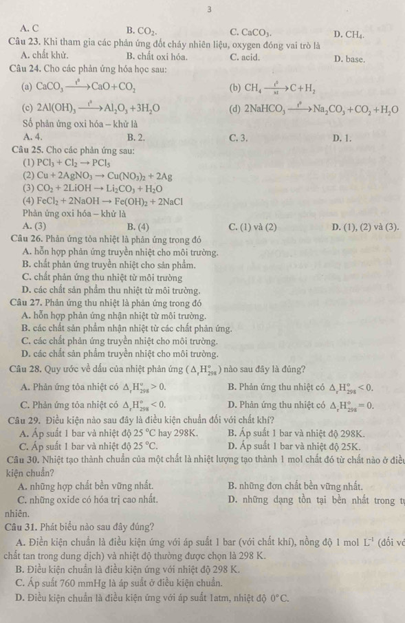 3
A. C
B. CO_2. C. CaCO_3. D. CH_4.
Câu 23. Khi tham gia các phản ứng đốt cháy nhiên liệu, oxygen đóng vai trò là
A. chất khử. B. chất oxi hóa. C. acid. D. base.
Câu 24. Cho các phản ứng hóa học sau:
(a) CaCO_3xrightarrow I°CaO+CO_2 (b) CH_4xrightarrow i^0C+H_2
(c) 2Al(OH)_3xrightarrow I^2Al_2O_3+3H_2O (d) 2NaHCO_3xrightarrow I°Na_2CO_3+CO_2+H_2O
Số phản ứng oxi hóa - khử là
A. 4. B. 2. C. 3. D. 1.
Câu 25. Cho các phản ứng sau:
(1) PCl_3+Cl_2to PCl_5
(2) Cu+2AgNO_3to Cu(NO_3)_2+2Ag
(3) CO_2+2LiOHto Li_2CO_3+H_2O
(4) FeCl_2+2NaOHto Fe(OH)_2+2NaCl
Phản ứng oxi hóa - khử là
A. (3) B. (4) C. (1) và (2) D. (1) , (2) và (3).
Câu 26. Phản ứng tỏa nhiệt là phản ứng trong đó
A. hỗn hợp phản ứng truyền nhiệt cho môi trường.
B. chất phản ứng truyền nhiệt cho sản phẩm.
C. chất phản ứng thu nhiệt từ môi trường
D. các chất sản phẩm thu nhiệt từ môi trường.
Câu 27. Phản ứng thu nhiệt là phản ứng trong đó
A. hỗn hợp phản ứng nhận nhiệt từ môi trường.
B. các chất sản phẩm nhận nhiệt từ các chất phản ứng.
C. các chất phản ứng truyền nhiệt cho môi trường.
D. các chất sản phẩm truyền nhiệt cho môi trường.
Câu 28. Quy ước về dấu của nhiệt phản ứng (△ _rH_(298)° ) nào sau đây là đúng?
A. Phản ứng tỏa nhiệt có △ _rH_(298)^o>0. B. Phản ứng thu nhiệt có △ _rH_(298)^o<0.
C. Phản ứng tỏa nhiệt có △ _rH_(298)^o<0. D. Phản ứng thu nhiệt có △ _rH_(298)°=0.
Câu 29. Điều kiện nào sau đây là điều kiện chuẩn đối với chất khí?
A. Áp suất 1 bar và nhiệt độ 25°C hay 298K. B. Áp suất 1 bar và nhiệt độ 298K.
C. Áp suất 1 bar và nhiệt độ 25°C. D. Áp suất 1 bar và nhiệt độ 25K.
Câu 30. Nhiệt tạo thành chuẩn của một chất là nhiệt lượng tạo thành 1 mol chất đó từ chất nào ở điều
kiện chuẩn?
A. những hợp chất bền vững nhất. B. những đơn chất bền vững nhất.
C. những oxide có hóa trị cao nhất.  D. những dạng tồn tại bền nhất trong tr
nhiên.
Câu 31. Phát biểu nào sau đây đúng?
A. Điền kiện chuẩn là điều kiện ứng với áp suất 1 bar (với chất khí), nồng độ 1 mol L^(-1) (đối và
chất tan trong dung dịch) và nhiệt độ thường được chọn là 298 K.
B. Điều kiện chuẩn là điều kiện ứng với nhiệt độ 298 K.
C. Áp suất 760 mmHg là áp suất ở điều kiện chuẩn.
D. Điều kiện chuẩn là điều kiện ứng với áp suất 1atm, nhiệt độ 0°C.