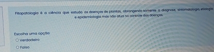 Fitopatologia é a ciência que estuda as doenças de plantas, abrangendo somente a diagnose, sintomatologia, etiologia
e epidemiologia mas não atua no controle das doenças.
Escoia uma opção:
Verdadeiro
Falso