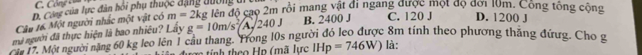 C. Công của
D. Công của lực đàn hồi phụ thuộc đặng dường ui
Câu 16. Một người nhắc một vật có m=2kg đên độ cao 2m rồi mang vật đi ngang được một độ đới 10m. Công tổng cộng
mà người đã thực hiện là bao nhiêu? Lấy g=10m/s^2A, 240J B. 2400 J C. 120 J D. 1200 J
ă 17. Một người năng 60 kg leo lên 1 cầu thang. Trong 10s người đỏ leo được 8m tính theo phương thăng đứưg. Cho g
tợ tính theo Hn (mã lực IHp=746W) là: