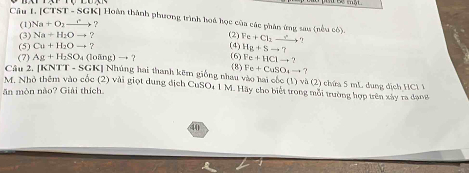 phu bê mật. 
Câu 1. [CTST - SGK] Hoàn thành phương trình hoá học của các phản ứng sau (nếu có). 
(1) Na+O_2xrightarrow I° ? 
(3) Na+H_2Oto ? (2) Fe+Cl_2xrightarrow I° ? 
(5) Cu+H_2Oto ? (4) Hg+Sto ? 
(7) Ag+H_2SO_4 (1 ovector ang)to ? 
(6) Fe+HClto ? 
(8) Fe+CuSO_4to ? 
Câu 2. [KNTT - SGK] Nhúng hai thanh kẽm giống nhau vào hai cốc (1) và (2) chứa 5 mL dung dịch HCl 1 
M. Nhỏ thêm vào cốc (2) vài giọt dung dịch CuSO₄ 1 M. Hãy cho biết trong mỗi trường hợp trên xảy ra dạng 
ăn mòn nào? Giải thích. 
40