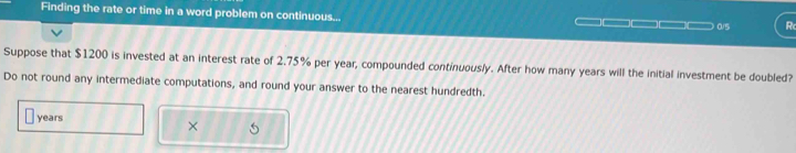 Finding the rate or time in a word problem on continuous... 
0/5 R 
Suppose that $1200 is invested at an interest rate of 2.75% per year, compounded continuously. After how many years will the initial investment be doubled? 
Do not round any intermediate computations, and round your answer to the nearest hundredth.
years
×