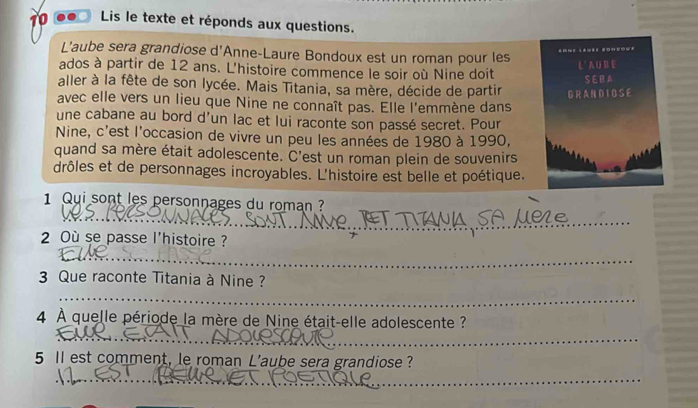 Lis le texte et réponds aux questions. 
L'aube sera grandiose d'Anne-Laure Bondoux est un roman pour les 
Ahne laure gondour 
ados à partir de 12 ans. L'histoire commence le soir où Nine doit L ' A O B E 
SERA 
aller à la fête de son lycée. Mais Titania, sa mère, décide de partir GRANDIOSE 
avec elle vers un lieu que Nine ne connaît pas. Elle l'emmène dans 
une cabane au bord d'un lac et lui raconte son passé secret. Pour 
Nine, c'est l'occasion de vivre un peu les années de 1980 à 1990, 
quand sa mère était adolescente. C'est un roman plein de souvenirs 
drôles et de personnages incroyables. L'histoire est belle et poétique. 
1 Qui sont les personnages du roman ? 
_ 
2 Où se passe l'histoire ? 
_ 
3 Que raconte Titania à Nine ? 
_ 
4 À quelle période la mère de Nine était-elle adolescente ? 
_ 
5 ll est comment, le roman L'aube sera grandiose ? 
__ 
_