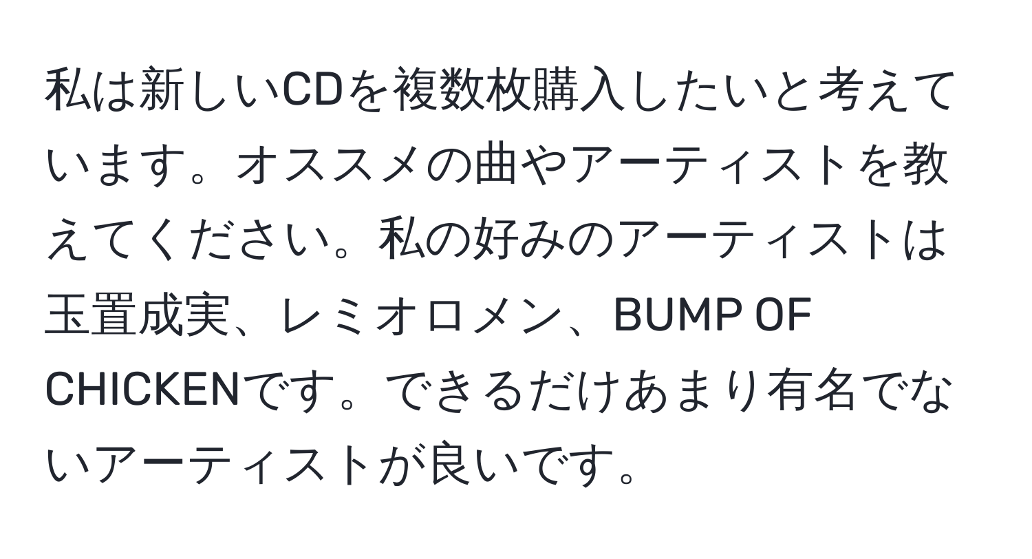 私は新しいCDを複数枚購入したいと考えています。オススメの曲やアーティストを教えてください。私の好みのアーティストは玉置成実、レミオロメン、BUMP OF CHICKENです。できるだけあまり有名でないアーティストが良いです。