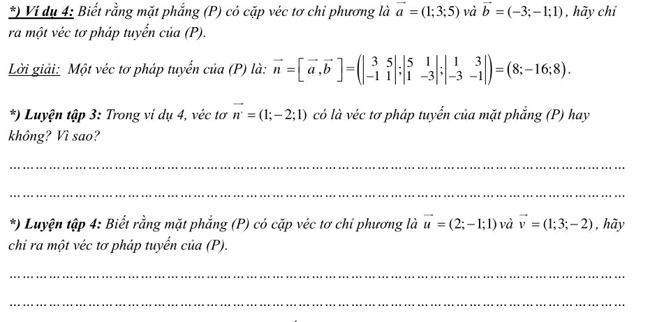 ) Ví dụ 4: Biết rằng mặt phẳng (P) có cặp véc tơ chi phương là vector a=(1;3;5) và vector b=(-3;-1;1) , hãy chỉ 
ra một véc tơ pháp tuyến của (P). 
Lời giải: Một véc tơ pháp tuyến của (P) là: vector n=[vector a, vector b]=(beginvmatrix 3&5 -1&1endvmatrix; beginvmatrix 5&1 1&-3endvmatrix ;beginvmatrix 1&3 -3&-1endvmatrix )=(8;-16;8). 
*) Luyện tập 3: Trong ví dụ 4, véc tơ vector n=(1;-2;1) có là véc tơ pháp tuyến của mặt phẳng (P) hay 
không? Vì sao? 
_ 
_ 
*) Luyện tập 4: Biết rằng mặt phẳng (P) có cặp véc tơ chi phương là vector u=(2;-1;1) và vector v=(1;3;-2) , hãy 
chi ra một véc tơ pháp tuyến của (P). 
_ 
_