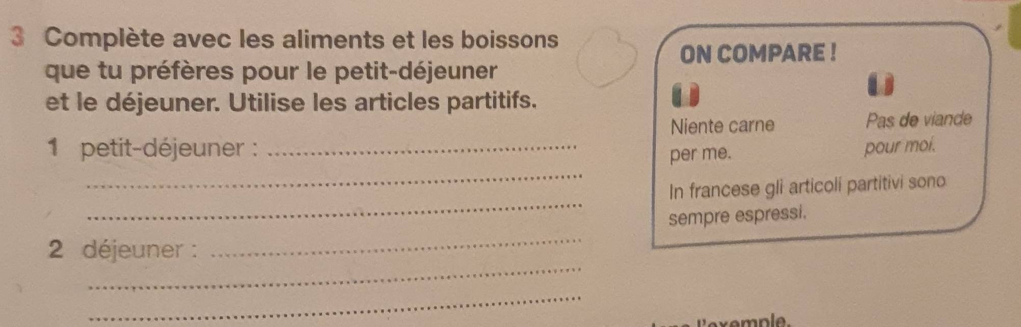 Complète avec les aliments et les boissons 
ON COMPARE ! 
que tu préfères pour le petit-déjeuner 
et le déjeuner. Utilise les articles partitifs. 
Niente carne Pas de viande 
1 petit-déjeuner : _pour moi. 
_ 
per me. 
_ 
In francese gli articoli partitivi sono 
sempre espressi. 
_ 
2 déjeuner : 
_ 
_ 
Lexemple