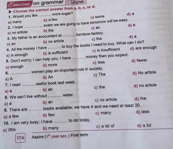 xercise on grammar 。 Longman
Choose the correct answer from a, b, c, or d:
1. Would you like more sugar?
a) many _b) a few c) some d) a
2. I hope exam we are going to have tomorrow will be easy.
a) no article b) the c) an d) a
3. My father is an accountant at _furniture factory.
a) an b) no article c) the
d) a
4. All the money I have to buy the books I need to buy. What can I do?
a) is enough b) is sufficient c) is insufficient d) are enough
5. Don't worry; I can help you. I have _money than you expect.
a) enough b) more c) less d) fewer
6. women play an important role in society.
a) A_ b) An c) The d) No article
7. I read useful book last week.
a) a _b) an c) the d) no article
8. We can't live without _water .
a) a b) an c) no article d) the
9. There are _books available; we have 4 and we need at least 20.
a) a few b) few c) many d) less
10. I am very busy; I have _to do today.
a) little b) many c) a lot of d) a lot
174 Aspire (1^(st) year sec.) First term