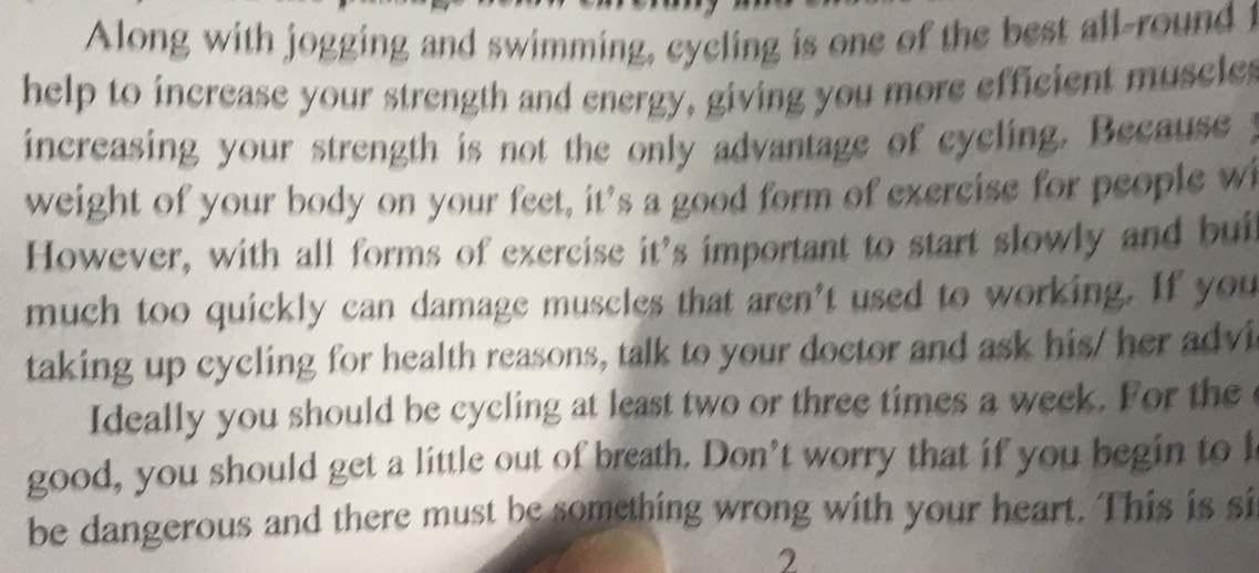 Along with jogging and swimming, cycling is one of the best all-round i 
help to increase your strength and energy, giving you more efficient muscle 
increasing your strength is not the only advantage of cycling. Because 
weight of your body on your feet, it's a good form of exercise for people w 
However, with all forms of exercise it's important to start slowly and bui 
much too quickly can damage muscles that aren't used to working. If you 
taking up cycling for health reasons, talk to your doctor and ask his/ her advi 
Ideally you should be cycling at least two or three times a week. For the 
good, you should get a little out of breath. Don’t worry that if you begin to l 
be dangerous and there must be something wrong with your heart. This is si 
2