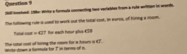 Skill involved: 198e: Write a formula connecting two variables from a rule written in words, 
The following rule is used to work out the total cost, in euros, of hiring a room. 
Total cost =€27 for each hour plus €50
The sotal cost of hiring the room for n hours is €T. 
Write down a formula for T in terms of n.